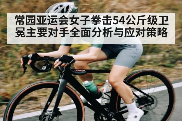 常园亚运会女子拳击54公斤级卫冕主要对手全面分析与应对策略(NG28)