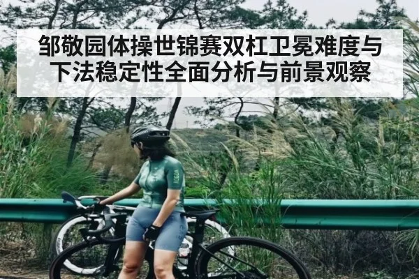 邹敬园体操世锦赛双杠卫冕难度与下法稳定性全面分析与前景观察 - NG28