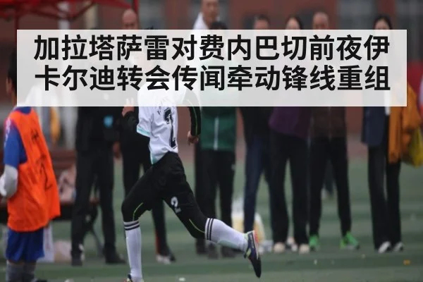 加拉塔萨雷对费内巴切前夜伊卡尔迪转会传闻牵动锋线重组 - NG28